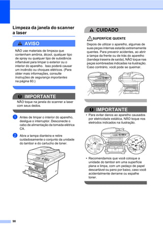 98
Limpeza da janela do scanner
a laser C
AVISO
NÃO use materiais de limpeza que
contenham amônia, álcool, qualquer tipo
de spray ou qualquer tipo de substância
inflamável para limpar o exterior ou o
interior do aparelho. Isso poderá causar
um incêndio ou choques elétricos. (Para
obter mais informações, consulte
Instruções de segurança importantes
na página 60.)
IMPORTANTE
NÃO toque na janela do scanner a laser
com seus dedos.
a Antes de limpar o interior do aparelho,
desligue o interruptor. Desconecte o
cabo de alimentação da tomada elétrica
CA.
b Abra a tampa dianteira e retire
cuidadosamente o conjunto da unidade
do tambor e do cartucho de toner.
CUIDADO
SUPERFÍCIE QUENTE
Depois de utilizar o aparelho, algumas de
suas peças internas estarão extremamente
quentes. Para prevenir acidentes, ao abrir
a tampa da frente ou de trás do aparelho
(bandeja traseira de saída), NÃO toque nas
peças sombreadas indicadas na ilustração.
Caso contrário, você pode se queimar.
IMPORTANTE
• Para evitar danos ao aparelho causados
por eletricidade estática, NÃO toque nos
eletrodos indicados na ilustração.
• Recomendamos que você coloque a
unidade do tambor em uma superfície
plana e limpa, com um pedaço de papel
descartável ou pano por baixo, caso você
acidentalmente derrame ou espalhe
toner.
 