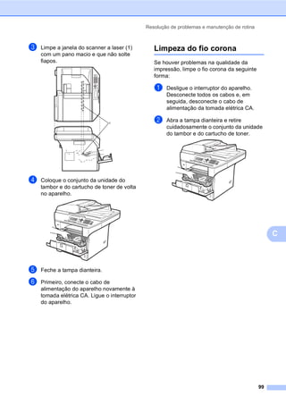 Resolução de problemas e manutenção de rotina
99
C
c Limpe a janela do scanner a laser (1)
com um pano macio e que não solte
fiapos.
d Coloque o conjunto da unidade do
tambor e do cartucho de toner de volta
no aparelho.
e Feche a tampa dianteira.
f Primeiro, conecte o cabo de
alimentação do aparelho novamente à
tomada elétrica CA. Ligue o interruptor
do aparelho.
Limpeza do fio corona C
Se houver problemas na qualidade da
impressão, limpe o fio corona da seguinte
forma:
a Desligue o interruptor do aparelho.
Desconecte todos os cabos e, em
seguida, desconecte o cabo de
alimentação da tomada elétrica CA.
b Abra a tampa dianteira e retire
cuidadosamente o conjunto da unidade
do tambor e do cartucho de toner.
1
 