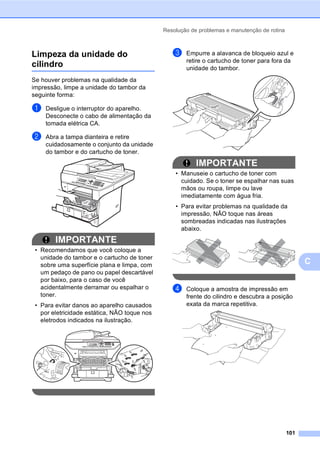 Resolução de problemas e manutenção de rotina
101
C
Limpeza da unidade do
cilindro C
Se houver problemas na qualidade da
impressão, limpe a unidade do tambor da
seguinte forma:
a Desligue o interruptor do aparelho.
Desconecte o cabo de alimentação da
tomada elétrica CA.
b Abra a tampa dianteira e retire
cuidadosamente o conjunto da unidade
do tambor e do cartucho de toner.
IMPORTANTE
• Recomendamos que você coloque a
unidade do tambor e o cartucho de toner
sobre uma superfície plana e limpa, com
um pedaço de pano ou papel descartável
por baixo, para o caso de você
acidentalmente derramar ou espalhar o
toner.
• Para evitar danos ao aparelho causados
por eletricidade estática, NÃO toque nos
eletrodos indicados na ilustração.
c Empurre a alavanca de bloqueio azul e
retire o cartucho de toner para fora da
unidade do tambor.
IMPORTANTE
• Manuseie o cartucho de toner com
cuidado. Se o toner se espalhar nas suas
mãos ou roupa, limpe ou lave
imediatamente com água fria.
• Para evitar problemas na qualidade da
impressão, NÃO toque nas áreas
sombreadas indicadas nas ilustrações
abaixo.
d Coloque a amostra de impressão em
frente do cilindro e descubra a posição
exata da marca repetitiva.
 