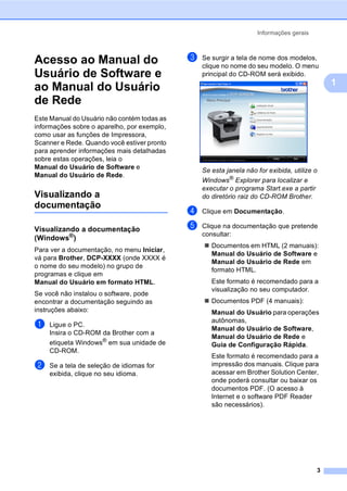 Informações gerais
3
1
Acesso ao Manual do
Usuário de Software e
ao Manual do Usuário
de Rede 1
Este Manual do Usuário não contém todas as
informações sobre o aparelho, por exemplo,
como usar as funções de Impressora,
Scanner e Rede. Quando você estiver pronto
para aprender informações mais detalhadas
sobre estas operações, leia o
Manual do Usuário de Software e
Manual do Usuário de Rede.
Visualizando a
documentação 1
Visualizando a documentação
(Windows®
) 1
Para ver a documentação, no menu Iniciar,
vá para Brother, DCP-XXXX (onde XXXX é
o nome do seu modelo) no grupo de
programas e clique em
Manual do Usuário em formato HTML.
Se você não instalou o software, pode
encontrar a documentação seguindo as
instruções abaixo:
a Ligue o PC.
Insira o CD-ROM da Brother com a
etiqueta Windows®
em sua unidade de
CD-ROM.
b Se a tela de seleção de idiomas for
exibida, clique no seu idioma.
c Se surgir a tela de nome dos modelos,
clique no nome do seu modelo. O menu
principal do CD-ROM será exibido.
Se esta janela não for exibida, utilize o
Windows®
Explorer para localizar e
executar o programa Start.exe a partir
do diretório raiz do CD-ROM Brother.
d Clique em Documentação.
e Clique na documentação que pretende
consultar:
Documentos em HTML (2 manuais):
Manual do Usuário de Software e
Manual do Usuário de Rede em
formato HTML.
Este formato é recomendado para a
visualização no seu computador.
Documentos PDF (4 manuais):
Manual do Usuário para operações
autônomas,
Manual do Usuário de Software,
Manual do Usuário de Rede e
Guia de Configuração Rápida.
Este formato é recomendado para a
impressão dos manuais. Clique para
acessar em Brother Solution Center,
onde poderá consultar ou baixar os
documentos PDF. (O acesso à
Internet e o software PDF Reader
são necessários).
 