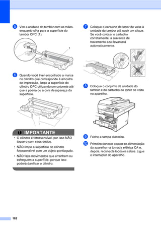 102
e Vire a unidade do tambor com as mãos,
enquanto olha para a superfície do
tambor OPC (1).
f Quando você tiver encontrado a marca
no cilindro que corresponde à amostra
de impressão, limpe a superfície do
cilindro OPC utilizando um cotonete até
que a poeira ou a cola desapareça da
superfície.
IMPORTANTE
• O cilindro é fotossensível, por isso NÃO
toque-o com seus dedos.
• NÃO limpe a superfície do cilindro
fotossensível com um objeto pontiagudo.
• NÃO faça movimentos que arranhem ou
esfreguem a superfície, porque isso
poderá danificar o cilindro.
g Coloque o cartucho de toner de volta à
unidade do tambor até ouvir um clique.
Se você colocar o cartucho
corretamente, a alavanca de
travamento azul levantará
automaticamente.
h Coloque o conjunto da unidade do
tambor e do cartucho de toner de volta
no aparelho.
i Feche a tampa dianteira.
j Primeiro conecte o cabo de alimentação
do aparelho na tomada elétrica CA e,
depois, reconecte todos os cabos. Ligue
o interruptor do aparelho.
1
 