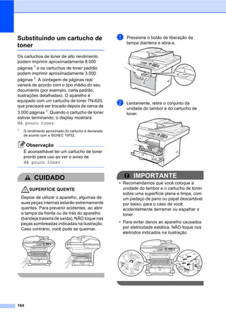 104
Substituindo um cartucho de
toner C
Os cartuchos de toner de alto rendimento
podem imprimir aproximadamente 8.000
páginas 1
e os cartuchos de toner padrão
podem imprimir aproximadamente 3.000
páginas 1. A contagem de páginas real
variará de acordo com o tipo médio do seu
documento (por exemplo, carta padrão,
ilustrações detalhadas). O aparelho é
equipado com um cartucho de toner TN-620,
que precisará ser trocado depois de cerca de
3.000 páginas 1. Quando o cartucho de toner
estiver terminando, o display mostrará
Há pouco toner.
1
O rendimento aproximado do cartucho é declarado
de acordo com a ISO/IEC 19752.
Observação
É aconselhável ter um cartucho de toner
pronto para uso ao ver o aviso de
Há pouco toner .
CUIDADO
SUPERFÍCIE QUENTE
Depois de utilizar o aparelho, algumas de
suas peças internas estarão extremamente
quentes. Para prevenir acidentes, ao abrir
a tampa da frente ou de trás do aparelho
(bandeja traseira de saída), NÃO toque nas
peças sombreadas indicadas na ilustração.
Caso contrário, você pode se queimar.
a Pressione o botão de liberação da
tampa dianteira e abra-a.
b Lentamente, retire o conjunto da
unidade do tambor e do cartucho de
toner.
IMPORTANTE
• Recomendamos que você coloque a
unidade do tambor e o cartucho de toner
sobre uma superfície plana e limpa, com
um pedaço de pano ou papel descartável
por baixo, para o caso de você
acidentalmente derramar ou espalhar o
toner.
• Para evitar danos ao aparelho causados
por eletricidade estática, NÃO toque nos
eletrodos indicados na ilustração.
 