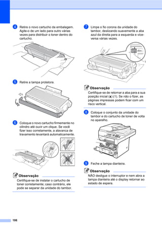 106
d Retire o novo cartucho da embalagem.
Agite-o de um lado para outro várias
vezes para distribuir o toner dentro do
cartucho.
e Retire a tampa protetora.
f Coloque o novo cartucho firmemente no
cilindro até ouvir um clique. Se você
fizer isso corretamente, a alavanca de
travamento levantará automaticamente.
Observação
Certifique-se de instalar o cartucho de
toner corretamente; caso contrário, ele
pode se separar da unidade do tambor.
g Limpe o fio corona da unidade do
tambor, deslizando suavemente a aba
azul da direita para a esquerda e vice-
versa várias vezes.
Observação
Certifique-se de retornar a aba para a sua
posição inicial (a) (1). Se não o fizer, as
páginas impressas podem ficar com um
risco vertical.
h Coloque o conjunto da unidade do
tambor e do cartucho de toner de volta
no aparelho.
i Feche a tampa dianteira.
Observação
NÃO desligue o interruptor e nem abra a
tampa dianteira até o display retornar ao
estado de espera.
1
 
