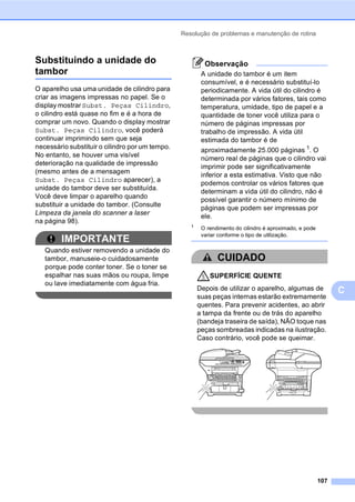 Resolução de problemas e manutenção de rotina
107
C
Substituindo a unidade do
tambor C
O aparelho usa uma unidade de cilindro para
criar as imagens impressas no papel. Se o
display mostrar Subst. Peças Cilindro,
o cilindro está quase no fim e é a hora de
comprar um novo. Quando o display mostrar
Subst. Peças Cilindro, você poderá
continuar imprimindo sem que seja
necessário substituir o cilindro por um tempo.
No entanto, se houver uma visível
deterioração na qualidade de impressão
(mesmo antes de a mensagem
Subst. Peças Cilindro aparecer), a
unidade do tambor deve ser substituída.
Você deve limpar o aparelho quando
substituir a unidade do tambor. (Consulte
Limpeza da janela do scanner a laser
na página 98).
IMPORTANTE
Quando estiver removendo a unidade do
tambor, manuseie-o cuidadosamente
porque pode conter toner. Se o toner se
espalhar nas suas mãos ou roupa, limpe
ou lave imediatamente com água fria.
Observação
A unidade do tambor é um item
consumível, e é necessário substituí-lo
periodicamente. A vida útil do cilindro é
determinada por vários fatores, tais como
temperatura, umidade, tipo de papel e a
quantidade de toner você utiliza para o
número de páginas impressas por
trabalho de impressão. A vida útil
estimada do tambor é de
aproximadamente 25.000 páginas 1
. O
número real de páginas que o cilindro vai
imprimir pode ser significativamente
inferior a esta estimativa. Visto que não
podemos controlar os vários fatores que
determinam a vida útil do cilindro, não é
possível garantir o número mínimo de
páginas que podem ser impressas por
ele.
1
O rendimento do cilindro é aproximado, e pode
variar conforme o tipo de utilização.
CUIDADO
SUPERFÍCIE QUENTE
Depois de utilizar o aparelho, algumas de
suas peças internas estarão extremamente
quentes. Para prevenir acidentes, ao abrir
a tampa da frente ou de trás do aparelho
(bandeja traseira de saída), NÃO toque nas
peças sombreadas indicadas na ilustração.
Caso contrário, você pode se queimar.
 