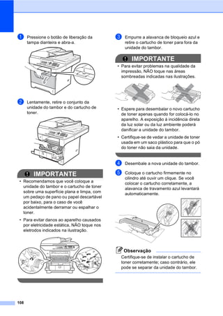 108
a Pressione o botão de liberação da
tampa dianteira e abra-a.
b Lentamente, retire o conjunto da
unidade do tambor e do cartucho de
toner.
IMPORTANTE
• Recomendamos que você coloque a
unidade do tambor e o cartucho de toner
sobre uma superfície plana e limpa, com
um pedaço de pano ou papel descartável
por baixo, para o caso de você
acidentalmente derramar ou espalhar o
toner.
• Para evitar danos ao aparelho causados
por eletricidade estática, NÃO toque nos
eletrodos indicados na ilustração.
c Empurre a alavanca de bloqueio azul e
retire o cartucho de toner para fora da
unidade do tambor.
IMPORTANTE
• Para evitar problemas na qualidade da
impressão, NÃO toque nas áreas
sombreadas indicadas nas ilustrações.
• Espere para desembalar o novo cartucho
de toner apenas quando for colocá-lo no
aparelho. A exposição à incidência direta
da luz solar ou da luz ambiente poderá
danificar a unidade do tambor.
• Certifique-se de vedar a unidade de toner
usada em um saco plástico para que o pó
do toner não saia da unidade.
d Desembale a nova unidade do tambor.
e Coloque o cartucho firmemente no
cilindro até ouvir um clique. Se você
colocar o cartucho corretamente, a
alavanca de travamento azul levantará
automaticamente.
Observação
Certifique-se de instalar o cartucho de
toner corretamente; caso contrário, ele
pode se separar da unidade do tambor.
 