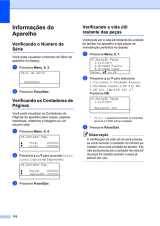 110
Informações do
Aparelho C
Verificando o Número de
Série C
Você pode visualizar o Número de Série do
aparelho no display.
a Pressione Menu, 6, 3.
63.N. de série
XXXXXXXXX
b Pressione Parar/Sair.
Verificando os Contadores de
Páginas C
Você pode visualizar os Contadores de
Páginas do aparelho para cópias, páginas
impressas, relatórios e listagens ou um
resumo total.
a Pressione Menu, 6, 4.
64.Contador Pgs.
a Total :XXXXXX
b Lista :XXXXXX
b Pressione a ou b para consultar Total,
Lista, Copiar ou Impressão.
64.Contador Pgs.
a Copiar :XXXXXX
b Impressão :XXXXXX
c Pressione Parar/Sair.
Verificando a vida útil
restante das peças C
Você pode ver a vida útil restante do unidade
do tambor do aparelho e das peças de
manutenção periódica no display.
a Pressione Menu, 6, 7.
67.Duração Peças
1.Cilindro
2.Unidade Fusora
3.Unidade Laser
Selec. ab ou OK
b Pressione a ou b para selecionar
1.Cilindro, 2.Unidade Fusora,
3.Unidade Laser, 4.PF kit MP,
5.PF kit 1 ou 6.PF kit 2 1
.
Pressione OK.
67.Duração Peças
1.Cilindro
Restante: XX%
1 PF kit 2 aparecerá somente se a bandeja
opcional LT-5300 estiver instalada.
c Pressione Parar/Sair.
Observação
A verificação da vida útil só será precisa
se você reiniciar o contador do cilindro ao
instalar uma nova unidade do tambor. Ela
não será precisa se o contador de vida útil
da peça for zerado quando a peça já
estiver em uso.
 