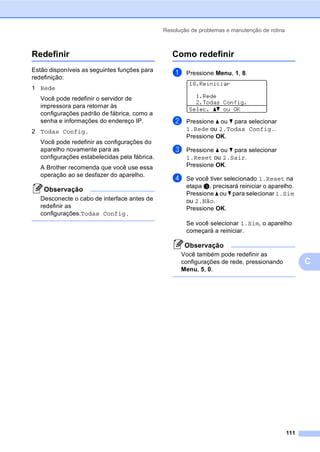 Resolução de problemas e manutenção de rotina
111
C
Redefinir C
Estão disponíveis as seguintes funções para
redefinição:
1 Rede
Você pode redefinir o servidor de
impressora para retornar às
configurações padrão de fábrica, como a
senha e informações do endereço IP.
2 Todas Config.
Você pode redefinir as configurações do
aparelho novamente para as
configurações estabelecidas pela fábrica.
A Brother recomenda que você use essa
operação ao se desfazer do aparelho.
Observação
Desconecte o cabo de interface antes de
redefinir as
configurações.Todas Config.
Como redefinir C
a Pressione Menu, 1, 8.
18.Reiniciar
1.Rede
2.Todas Config.
Selec. ab ou OK
b Pressione a ou b para selecionar
1.Rede ou 2.Todas Config..
Pressione OK.
c Pressione a ou b para selecionar
1.Reset ou 2.Sair.
Pressione OK.
d Se você tiver selecionado 1.Reset na
etapa c, precisará reiniciar o aparelho.
Pressione a ou b para selecionar 1.Sim
ou 2.Não.
Pressione OK.
Se você selecionar 1.Sim, o aparelho
começará a reiniciar.
Observação
Você também pode redefinir as
configurações de rede, pressionando
Menu, 5, 0.
 