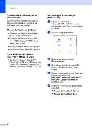 Capítulo 1
4
Como localizar as instruções de
escaneamento 1
Existem vários métodos para escanear
documentos. Você pode encontrar as
instruções conforme a seguir:
Manual do Usuário de Software: 1
Escanear um documento utilizando o
driver TWAIN no Capítulo 2
Escanear um documento utilizando o
driver WIA (Windows®
XP/Windows
Vista®
) no Capítulo 2
Utilizar o ControlCenter3 no Capítulo 3
Escaneamento em Rede no Capítulo 4
Guias Práticos do ScanSoft™
PaperPort™ 11SE com OCR: 1
Os Guias Práticos do ScanSoft™
PaperPort™ 11SE com OCR podem ser
visualizados na seleção da Ajuda do
aplicativo ScanSoft™ PaperPort™ 11SE.
Visualizando a documentação
(Macintosh®
) 1
a Ligue seu Macintosh®
.
Insira o CD-ROM da Brother com a
etiqueta Macintosh®
em sua unidade de
CD-ROM.
b A janela a seguir aparecerá.
c Clique duas vezes no ícone
Documentation.
d Se a tela de seleção de idiomas for
exibida, clique duas vezes no seu
idioma.
e Clique duas vezes no arquivo do alto da
página para visualizar o
Manual do Usuário de Software e o
Manual do Usuário de Rede em
formato HTML.
f Clique na documentação que pretende
consultar.
Manual do Usuário de Software
Manual do Usuário de Rede
 