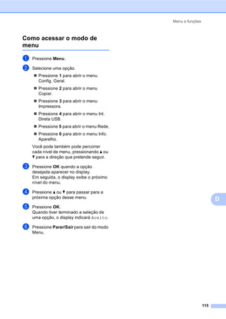Menu e funções
115
D
Como acessar o modo de
menu D
a Pressione Menu.
b Selecione uma opção.
Pressione 1 para abrir o menu
Config. Geral.
Pressione 2 para abrir o menu
Copiar.
Pressione 3 para abrir o menu
Impressora.
Pressione 4 para abrir o menu Int.
Direta USB.
Pressione 5 para abrir o menu Rede.
Pressione 6 para abrir o menu Info.
Aparelho.
Você pode também pode percorrer
cada nível de menu, pressionando a ou
b para a direção que pretende seguir.
c Pressione OK quando a opção
desejada aparecer no display.
Em seguida, o display exibe o próximo
nível do menu.
d Pressione a ou b para passar para a
próxima opção desse menu.
e Pressione OK.
Quando tiver terminado a seleção de
uma opção, o display indicará Aceito.
f Pressione Parar/Sair para sair do modo
Menu.
 