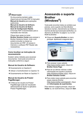 Informações gerais
5
1
Observação
Os documentos também estão
disponíveis em formato PDF (4 manuais):
Manual do Usuário para operações
autônomas,
Manual do Usuário de Software,
Manual do Usuário de Rede e
Guia de Configuração Rápida.
O formato PDF é recomendado para a
impressão dos manuais.
Clique duas vezes no ícone
Brother Solution Center para acessar o
Brother Solutions Center, onde você
poderá consultar ou baixar os
documentos em PDF. (O acesso à
Internet e o software PDF Reader são
necessários).
Como localizar as instruções de
escaneamento 1
Existem vários métodos para escanear
documentos. Você pode encontrar as
instruções conforme a seguir:
Manual do Usuário de Software: 1
Escaneamento no Capítulo 9
Utilizar o ControlCenter2 no Capítulo 10
Escaneamento em Rede no Capítulo 11
Manual do Usuário do Presto!
PageManager: 1
O Manual do Usuário do Presto!
PageManager pode ser visualizado
selecionando-se Ajuda no aplicativo
Presto! PageManager.
Acessando o suporte
Brother
(Windows®) 1
Você pode encontrar todos os contatos que
precisa, como suporte via Web (Brother
Solutions Center), Atendimento ao Cliente e
Centros de Serviço Autorizado da Brother, no
Números da Brother na página i ou no CD-
ROM da Brother.
Clique em Suporte Brother no menu
principal. Aparecerá a seguinte tela:
Para acessar nosso website
(http://www.brother.com/), clique em
Brother Home Page.
Para ler as últimas notícias e obter
informações de suporte a produtos
(http://solutions.brother.com/), clique em
Brother Solution Center.
Para visitar nosso website para encontrar
peças originais Brother
(http://www.brother.com/original/), clique
em Informações de suprimentos.
Para retornar à página principal, clique em
Voltar ou, se você terminou, clique em Sair.
 