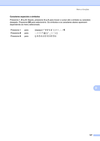 Menu e funções
127
D
Caracteres especiais e símbolos
Pressione l, # ou 0. Depois, pressione d ou c para mover o cursor até o símbolo ou caractere
desejado. Pressione OK para selecioná-lo. Os símbolos e os caracteres abaixo aparecem
dependendo do menu selecionado.
Pressione l para (espaço) ! " # $ % & ' ( ) l + , - . / m
Pressione # para : ; < = > ? @ [ ] ˆ _  ~ ‘ | { }
Pressione 0 para Ç Ã Õ Á Ú Ó Í É Â Ê Ô 0
 