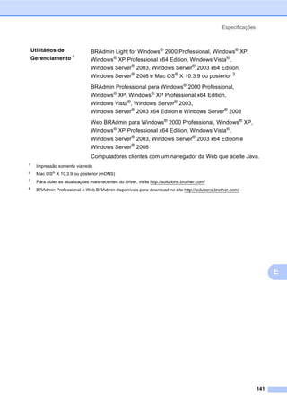 Especificações
141
E
1
Impressão somente via rede
2 Mac OS® X 10.3.9 ou posterior (mDNS)
3 Para obter as atualizações mais recentes do driver, visite http://solutions.brother.com/
4
BRAdmin Professional e Web BRAdmin disponíveis para download no site http://solutions.brother.com/
Utilitários de
Gerenciamento 4
BRAdmin Light for Windows®
2000 Professional, Windows®
XP,
Windows®
XP Professional x64 Edition, Windows Vista®
,
Windows Server®
2003, Windows Server®
2003 x64 Edition,
Windows Server®
2008 e Mac OS®
X 10.3.9 ou posterior 3
BRAdmin Professional para Windows®
2000 Professional,
Windows® XP, Windows® XP Professional x64 Edition,
Windows Vista®, Windows Server® 2003,
Windows Server® 2003 x64 Edition e Windows Server® 2008
Web BRAdmin para Windows® 2000 Professional, Windows® XP,
Windows® XP Professional x64 Edition, Windows Vista®,
Windows Server®
2003, Windows Server®
2003 x64 Edition e
Windows Server®
2008
Computadores clientes com um navegador da Web que aceite Java.
 