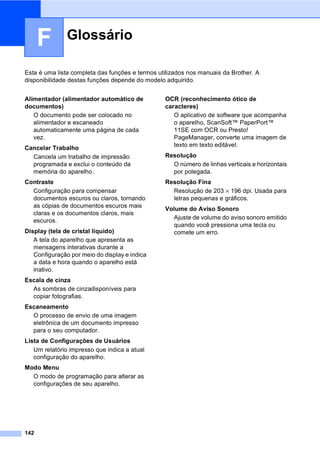 142
F
Esta é uma lista completa das funções e termos utilizados nos manuais da Brother. A
disponibilidade destas funções depende do modelo adquirido.
Glossário F
Alimentador (alimentador automático de
documentos)
O documento pode ser colocado no
alimentador e escaneado
automaticamente uma página de cada
vez.
Cancelar Trabalho
Cancela um trabalho de impressão
programada e exclui o conteúdo da
memória do aparelho.
Contraste
Configuração para compensar
documentos escuros ou claros, tornando
as cópias de documentos escuros mais
claras e os documentos claros, mais
escuros.
Display (tela de cristal líquido)
A tela do aparelho que apresenta as
mensagens interativas durante a
Configuração por meio do display e indica
a data e hora quando o aparelho está
inativo.
Escala de cinza
As sombras de cinzadisponíveis para
copiar fotografias.
Escaneamento
O processo de envio de uma imagem
eletrônica de um documento impresso
para o seu computador.
Lista de Configurações de Usuários
Um relatório impresso que indica a atual
configuração do aparelho.
Modo Menu
O modo de programação para alterar as
configurações de seu aparelho.
OCR (reconhecimento ótico de
caracteres)
O aplicativo de software que acompanha
o aparelho, ScanSoft™ PaperPort™
11SE com OCR ou Presto!
PageManager, converte uma imagem de
texto em texto editável.
Resolução
O número de linhas verticais e horizontais
por polegada.
Resolução Fina
Resolução de 203 × 196 dpi. Usada para
letras pequenas e gráficos.
Volume do Aviso Sonoro
Ajuste de volume do aviso sonoro emitido
quando você pressiona uma tecla ou
comete um erro.
 