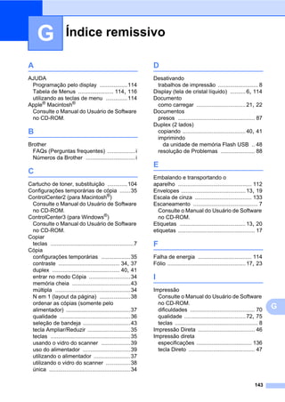 Índice remissivo
143
G
G
A
AJUDA
Programação pelo display ..................114
Tabela de Menus ....................... 114, 116
utilizando as teclas de menu ..............114
Apple®
Macintosh®
Consulte o Manual do Usuário de Software
no CD-ROM.
B
Brother
FAQs (Perguntas frequentes) ..................i
Números da Brother ................................i
C
Cartucho de toner, substituição .............104
Configurações temporárias de cópia .......35
ControlCenter2 (para Macintosh®)
Consulte o Manual do Usuário de Software
no CD-ROM.
ControlCenter3 (para Windows®)
Consulte o Manual do Usuário de Software
no CD-ROM.
Copiar
teclas ......................................................7
Cópia
configurações temporárias ...................35
contraste ........................................ 34, 37
duplex ............................................ 40, 41
entrar no modo Cópia ...........................34
memória cheia ......................................43
múltipla .................................................34
N em 1 (layout da página) ....................38
ordenar as cópias (somente pelo
alimentador) ..........................................37
qualidade ..............................................36
seleção de bandeja ...............................43
tecla Ampliar/Reduzir ............................35
teclas ....................................................35
usando o vidro do scanner ...................39
uso do alimentador ...............................39
utilizando o alimentador ........................37
utilizando o vidro do scanner ................38
única .....................................................34
D
Desativando
trabalhos de impressão .......................... 8
Display (tela de cristal líquido) ..........6, 114
Documento
como carregar ................................21, 22
Documentos
presos .................................................. 87
Duplex (2 lados)
copiando .........................................40, 41
imprimindo
da unidade de memória Flash USB .. 48
resolução de Problemas ...................... 88
E
Embalando e transportando o
aparelho ................................................ 112
Envelopes ..........................................13, 19
Escala de cinza ..................................... 133
Escaneamento .......................................... 7
Consulte o Manual do Usuário de Software
no CD-ROM.
Etiquetas ...........................................13, 20
etiquetas .................................................. 17
F
Falha de energia ................................... 114
Fólio ...................................................17, 23
I
Impressão
Consulte o Manual do Usuário de Software
no CD-ROM.
dificuldades .......................................... 70
qualidade ........................................72, 75
teclas ...................................................... 8
Impressão Direta ..................................... 46
Impressão direta
especificações .................................... 136
tecla Direto ........................................... 47
 