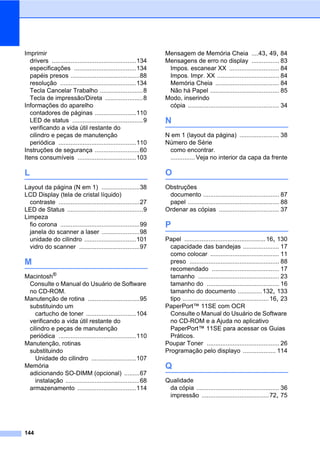 144
Imprimir
drivers .................................................134
especificações ....................................134
papéis presos ........................................88
resolução ............................................134
Tecla Cancelar Trabalho .........................8
Tecla de impressão/Direta ......................8
Informações do aparelho
contadores de páginas ........................110
LED de status .........................................9
verificando a vida útil restante do
cilindro e peças de manutenção
periódica .............................................110
Instruções de segurança ..........................60
Itens consumíveis ..................................103
L
Layout da página (N em 1) ......................38
LCD Display (tela de cristal líquido)
contraste ...............................................27
LED de Status ............................................9
Limpeza
fio corona ..............................................99
janela do scanner a laser ......................98
unidade do cilindro ..............................101
vidro do scanner ...................................97
M
Macintosh®
Consulte o Manual do Usuário de Software
no CD-ROM.
Manutenção de rotina ..............................95
substituindo um
cartucho de toner .............................104
verificando a vida útil restante do
cilindro e peças de manutenção
periódica .............................................110
Manutenção, rotinas
substituindo
Unidade do cilindro ..........................107
Memória
adicionando SO-DIMM (opcional) .........67
instalação ...........................................68
armazenamento ..................................114
Mensagem de Memória Cheia ....43, 49, 84
Mensagens de erro no display ................ 83
Impos. escanear XX ............................. 84
Impos. Impr. XX .................................... 84
Memória Cheia ..................................... 84
Não há Papel ........................................ 85
Modo, inserindo
cópia ..................................................... 34
N
N em 1 (layout da página) ....................... 38
Número de Série
como encontrar.
.............. Veja no interior da capa da frente
O
Obstruções
documento ............................................ 87
papel ..................................................... 88
Ordenar as cópias ................................... 37
P
Papel ...............................................16, 130
capacidade das bandejas ..................... 17
como colocar ........................................ 11
preso .................................................... 88
recomendado ....................................... 17
tamanho ............................................... 23
tamanho do .......................................... 16
tamanho do documento ..............132, 133
tipo ..................................................16, 23
PaperPort™ 11SE com OCR
Consulte o Manual do Usuário de Software
no CD-ROM e a Ajuda no aplicativo
PaperPort™ 11SE para acessar os Guias
Práticos.
Poupar Toner .......................................... 26
Programação pelo displayo ................... 114
Q
Qualidade
da cópia ................................................ 36
impressão .......................................72, 75
 