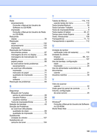 145
G
R
Rede
escaneamento
Consulte o Manual do Usuário de
Software no CD-ROM.
impressão
Consulte o Manual do Usuário de Rede
no CD-ROM.
Reduzindo
cópias ...................................................35
Resolução
cópia ...................................................132
escaneamento ....................................133
impressão ...........................................134
Resolução de Problemas
documentos presos ..............................87
mensagens de erro no display ..............83
mensagens de manutenção no
display ...................................................83
papeis presos .......................................88
se você estiver tendo problemas
escaneamento ...................................71
se você tiver dificuldades
impressão ..........................................70
manuseio do papel ............................71
qualidade de impressão .....................72
rede ....................................................72
software .............................................71
Resolução de problemas .........................69
S
Segurança
Bloqueio de Funções
senha do administrador .....................28
Usuário Público ..................................29
usuários restritos ...............................30
Tecla de impressão/Direta ......................8
Seleção de bandeja .................................43
Solução de Problemas
se você tiver dificuldades
qualidade da cópia .............................69
qualidade de impressão .....................75
Substituindo
Unidade do cilindro .............................107
Substituindo um
cartucho de toner ................................104
T
Tabela de Menus ...........................114, 116
usando teclas de menu ...................... 114
Tecla Ampliar/Reduzir ............................. 35
Tecla Cancelar Trabalho ........................... 8
Tecla de impressão/Direta ........................ 8
Tecla duplex (2 lados) .......................40, 41
Tempo para modo Espera ....................... 26
Texto, introduzindo ................................ 126
Transparência ...................................11, 13
Transportando o aparelho ..................... 112
U
Unidade de tambor
verificação (vida útil restante) ............ 110
Unidade do cilindro
limpeza .........................................99, 101
substituindo ........................................ 107
Uso da bandeja, configuração
cópia ..................................................... 24
impressão ............................................. 25
Uso do alimentador automático de
documentos
usando ................................................. 21
Usuários restritos .................................... 30
V
Vidro do scanner
usando ................................................. 22
Visão geral do painel de controle .............. 6
Volume, configuração
de aviso sonoro .................................... 25
W
Windows®
Consulte o Manual do Usuário de Software
no CD-ROM.
World Wide Web .........................................i
 