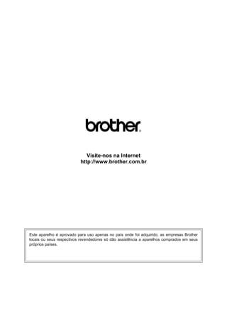 Visite-nos na Internet
http://www.brother.com.br
Este aparelho é aprovado para uso apenas no país onde foi adquirido; as empresas Brother
locais ou seus respectivos revendedores só dão assistência a aparelhos comprados em seus
próprios países.
 