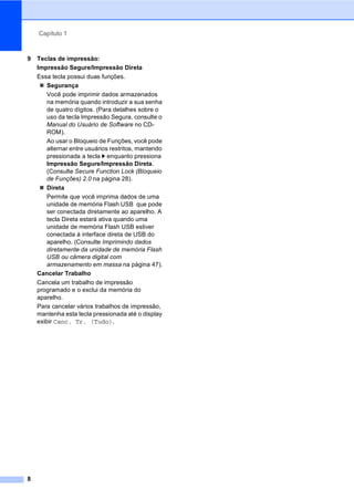 Capítulo 1
8
9 Teclas de impressão:
Impressão Segure/Impressão Direta
Essa tecla possui duas funções.
Segurança
Você pode imprimir dados armazenados
na memória quando introduzir a sua senha
de quatro dígitos. (Para detalhes sobre o
uso da tecla Impressão Segura, consulte o
Manual do Usuário de Software no CD-
ROM).
Ao usar o Bloqueio de Funções, você pode
alternar entre usuários restritos, mantendo
pressionada a tecla c enquanto pressiona
Impressão Segure/Impressão Direta.
(Consulte Secure Function Lock (Bloqueio
de Funções) 2.0 na página 28).
Direta
Permite que você imprima dados de uma
unidade de memória Flash USB que pode
ser conectada diretamente ao aparelho. A
tecla Direta estará ativa quando uma
unidade de memória Flash USB estiver
conectada à interface direta de USB do
aparelho. (Consulte Imprimindo dados
diretamente da unidade de memória Flash
USB ou câmera digital com
armazenamento em massa na página 47).
Cancelar Trabalho
Cancela um trabalho de impressão
programado e o exclui da memória do
aparelho.
Para cancelar vários trabalhos de impressão,
mantenha esta tecla pressionada até o display
exibir Canc. Tr. (Tudo).
 