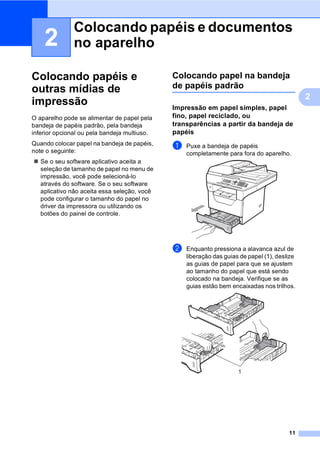 11
2
2
Colocando papéis e
outras mídias de
impressão 2
O aparelho pode se alimentar de papel pela
bandeja de papéis padrão, pela bandeja
inferior opcional ou pela bandeja multiuso.
Quando colocar papel na bandeja de papéis,
note o seguinte:
Se o seu software aplicativo aceita a
seleção de tamanho de papel no menu de
impressão, você pode selecioná-lo
através do software. Se o seu software
aplicativo não aceita essa seleção, você
pode configurar o tamanho do papel no
driver da impressora ou utilizando os
botões do painel de controle.
Colocando papel na bandeja
de papéis padrão 2
Impressão em papel simples, papel
fino, papel reciclado, ou
transparências a partir da bandeja de
papéis 2
a Puxe a bandeja de papéis
completamente para fora do aparelho.
b Enquanto pressiona a alavanca azul de
liberação das guias de papel (1), deslize
as guias de papel para que se ajustem
ao tamanho do papel que está sendo
colocado na bandeja. Verifique se as
guias estão bem encaixadas nos trilhos.
Colocando papéis e documentos
no aparelho 2
 
