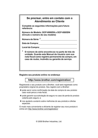 Se precisar, entre em contato com o
Atendimento ao Cliente
Complete as seguintes informações para futura
referência:
Número do Modelo: DCP-8080DN e DCP-8085DN
(Circule o número do seu modelo)
Número de Série: 1
Data de Compra:
Local da Compra:
1
O número de série encontra-se na parte de trás da
unidade. Guarde este Manual do Usuário com sua
nota fiscal como registro permanente da compra, em
caso de roubo, incêndio ou garantia de serviço.
Registre seu produto online no endereço
http://www.brother.com/registration/
Registrando o seu produto com a Brother, você será registrado como
proprietário original do produto. Seu registro com a Brother:
pode servir como confirmação da data de compra do seu produto
caso você perca a nota fiscal;
pode garantir sua solicitação de seguro no caso de perda do produto
coberta pelo seguro; e
nos ajudará a avisá-lo sobre melhorias do seu produto e ofertas
especiais.
O modo mais conveniente e eficiente de registrar seu novo produto é
online em http://www.brother.com/registration/
© 2009 Brother Industries, Ltd.
 