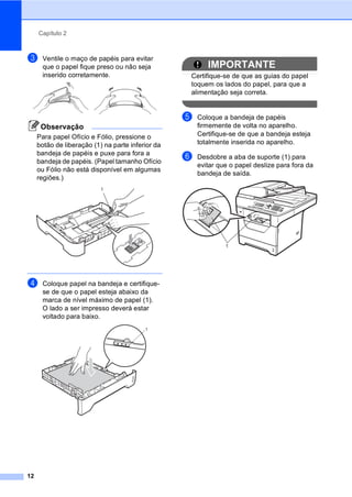 Capítulo 2
12
c Ventile o maço de papéis para evitar
que o papel fique preso ou não seja
inserido corretamente.
Observação
Para papel Ofício e Fólio, pressione o
botão de liberação (1) na parte inferior da
bandeja de papéis e puxe para fora a
bandeja de papéis. (Papel tamanho Ofício
ou Fólio não está disponível em algumas
regiões.)
d Coloque papel na bandeja e certifique-
se de que o papel esteja abaixo da
marca de nível máximo de papel (1).
O lado a ser impresso deverá estar
voltado para baixo.
IMPORTANTE
Certifique-se de que as guias do papel
toquem os lados do papel, para que a
alimentação seja correta.
e Coloque a bandeja de papéis
firmemente de volta no aparelho.
Certifique-se de que a bandeja esteja
totalmente inserida no aparelho.
f Desdobre a aba de suporte (1) para
evitar que o papel deslize para fora da
bandeja de saída.
1
1
1
 