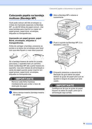 Colocando papéis e documentos no aparelho
13
2
Colocando papéis na bandeja
multiuso (Bandeja MP) 2
Você pode colocar até três envelopes ou
mídias de impressão especiais na Bandeja
MP, ou até 50 folhas de papel comum. Use
essa bandeja para imprimir ou copiar em
papel grosso, papel bond, envelopes,
etiquetas ou transparências.
Impressão em papel grosso, papel
Bond, envelopes, etiquetas e
transparências. 2
Antes de carregar a bandeja, pressione as
pontas e os lados dos envelopes para fazer
com que eles fiquem o mais retos possível.
Se a bandeja traseira de saída for puxada
para baixo, o aparelho terá um caminho
direto da Bandeja MP até a parte traseira do
aparelho. Use este método de alimentação e
saída de papel quando quiser imprimir em
papel grosso, papel bond, envelopes,
etiquetas ou transparências.
IMPORTANTE
Remova cada folha impressa
imediatamente para evitar o risco de
obstrução de papel.
a Abra a tampa traseira (bandeja traseira
de saída).
b Abra a Bandeja MP e abaixe-a
suavemente.
c Puxe o suporte da Bandeja MP (1) e
desdobre a aba (2).
d Enquanto pressiona a alavanca de
liberação da guia lateral de papel,
deslize as guias de papel para que se
ajustem à largura do papel que será
usado.
IMPORTANTE
Certifique-se de que as guias do papel
toquem os lados do papel, para que a
alimentação seja correta.
 