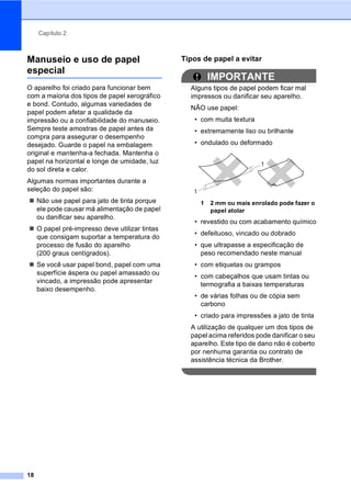 Capítulo 2
18
Manuseio e uso de papel
especial 2
O aparelho foi criado para funcionar bem
com a maioria dos tipos de papel xerográfico
e bond. Contudo, algumas variedades de
papel podem afetar a qualidade da
impressão ou a confiabilidade do manuseio.
Sempre teste amostras de papel antes da
compra para assegurar o desempenho
desejado. Guarde o papel na embalagem
original e mantenha-a fechada. Mantenha o
papel na horizontal e longe de umidade, luz
do sol direta e calor.
Algumas normas importantes durante a
seleção do papel são:
Não use papel para jato de tinta porque
ele pode causar má alimentação de papel
ou danificar seu aparelho.
O papel pré-impresso deve utilizar tintas
que consigam suportar a temperatura do
processo de fusão do aparelho
(200 graus centígrados).
Se você usar papel bond, papel com uma
superfície áspera ou papel amassado ou
vincado, a impressão pode apresentar
baixo desempenho.
Tipos de papel a evitar 2
IMPORTANTE
Alguns tipos de papel podem ficar mal
impressos ou danificar seu aparelho.
NÃO use papel:
• com muita textura
• extremamente liso ou brilhante
• ondulado ou deformado
1 2 mm ou mais enrolado pode fazer o
papel atolar
• revestido ou com acabamento químico
• defeituoso, vincado ou dobrado
• que ultrapasse a especificação de
peso recomendado neste manual
• com etiquetas ou grampos
• com cabeçalhos que usam tintas ou
termografia a baixas temperaturas
• de várias folhas ou de cópia sem
carbono
• criado para impressões a jato de tinta
A utilização de qualquer um dos tipos de
papel acima referidos pode danificar o seu
aparelho. Este tipo de dano não é coberto
por nenhuma garantia ou contrato de
assistência técnica da Brother.
1
1
 