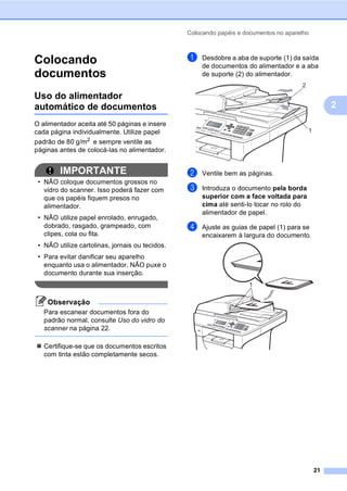 Colocando papéis e documentos no aparelho
21
2
Colocando
documentos 2
Uso do alimentador
automático de documentos 2
O alimentador aceita até 50 páginas e insere
cada página individualmente. Utilize papel
padrão de 80 g/m2 e sempre ventile as
páginas antes de colocá-las no alimentador.
2
IMPORTANTE
• NÃO coloque documentos grossos no
vidro do scanner. Isso poderá fazer com
que os papéis fiquem presos no
alimentador.
• NÃO utilize papel enrolado, enrugado,
dobrado, rasgado, grampeado, com
clipes, cola ou fita.
• NÃO utilize cartolinas, jornais ou tecidos.
• Para evitar danificar seu aparelho
enquanto usa o alimentador, NÃO puxe o
documento durante sua inserção.
Observação
Para escanear documentos fora do
padrão normal, consulte Uso do vidro do
scanner na página 22.
Certifique-se que os documentos escritos
com tinta estão completamente secos.
a Desdobre a aba de suporte (1) da saída
de documentos do alimentador e a aba
de suporte (2) do alimentador.
b Ventile bem as páginas.
c Introduza o documento pela borda
superior com a face voltada para
cima até senti-lo tocar no rolo do
alimentador de papel.
d Ajuste as guias de papel (1) para se
encaixarem à largura do documento.
1
2
1
 
