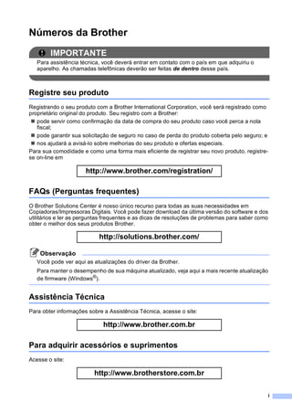 i
Números da Brother
IMPORTANTE
Para assistência técnica, você deverá entrar em contato com o país em que adquiriu o
aparelho. As chamadas telefônicas deverão ser feitas de dentro desse país.
Registre seu produto
Registrando o seu produto com a Brother International Corporation, você será registrado como
proprietário original do produto. Seu registro com a Brother:
pode servir como confirmação da data de compra do seu produto caso você perca a nota
fiscal;
pode garantir sua solicitação de seguro no caso de perda do produto coberta pelo seguro; e
nos ajudará a avisá-lo sobre melhorias do seu produto e ofertas especiais.
Para sua comodidade e como uma forma mais eficiente de registrar seu novo produto, registre-
se on-line em
http://www.brother.com/registration/
FAQs (Perguntas frequentes)
O Brother Solutions Center é nosso único recurso para todas as suas necessidades em
Copiadoras/Impressoras Digitais. Você pode fazer download da última versão do software e dos
utilitários e ler as perguntas frequentes e as dicas de resoluções de problemas para saber como
obter o melhor dos seus produtos Brother.
http://solutions.brother.com/
Observação
Você pode ver aqui as atualizações do driver da Brother.
Para manter o desempenho de sua máquina atualizado, veja aqui a mais recente atualização
de firmware (Windows®
).
Assistência Técnica
Para obter informações sobre a Assistência Técnica, acesse o site:
http://www.brother.com.br
Para adquirir acessórios e suprimentos
Acesse o site:
http://www.brotherstore.com.br
 