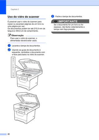 Capítulo 2
22
Uso do vidro do scanner 2
É possível usar o vidro do scanner para
copiar ou escanear páginas de um livro ou
uma página por vez .
Os documentos podem ter até 215,9 mm de
largura e 355,6 cm de comprimento.
Observação
Para usar o vidro do scanner, o
alimentador deverá estar vazio.
a Levante a tampa de documentos.
b Usando as guias de documento à
esquerda, centralize o documento com
a face para baixo no vidro do scanner.
c Feche a tampa de documentos.
IMPORTANTE
Se o documento for um livro ou for
espesso, não feche violentamente a
tampa nem faça pressão.
 