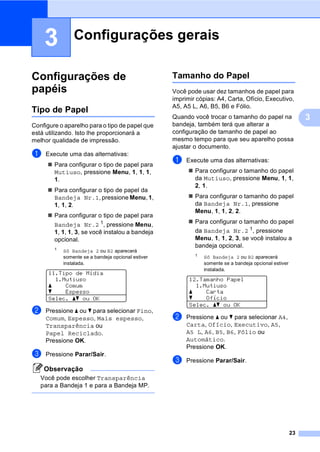 23
3
3
Configurações de
papéis 3
Tipo de Papel 3
Configure o aparelho para o tipo de papel que
está utilizando. Isto lhe proporcionará a
melhor qualidade de impressão.
a Execute uma das alternativas:
Para configurar o tipo de papel para
Mutiuso, pressione Menu, 1, 1, 1,
1.
Para configurar o tipo de papel da
Bandeja Nr.1, pressione Menu, 1,
1, 1, 2.
Para configurar o tipo de papel para
Bandeja Nr.2 1
, pressione Menu,
1, 1, 1, 3, se você instalou a bandeja
opcional.
1
Só Bandeja 2 ou B2 aparecerá
somente se a bandeja opcional estiver
instalada.
11.Tipo de Mídia
1.Mutiuso
a Comum
b Espesso
Selec. ab ou OK
b Pressione a ou b para selecionar Fino,
Comum, Espesso, Mais espesso,
Transparência ou
Papel Reciclado.
Pressione OK.
c Pressione Parar/Sair.
Observação
Você pode escolher Transparência
para a Bandeja 1 e para a Bandeja MP.
Tamanho do Papel 3
Você pode usar dez tamanhos de papel para
imprimir cópias: A4, Carta, Ofício, Executivo,
A5, A5 L, A6, B5, B6 e Fólio.
Quando você trocar o tamanho do papel na
bandeja, também terá que alterar a
configuração de tamanho de papel ao
mesmo tempo para que seu aparelho possa
ajustar o documento.
a Execute uma das alternativas:
Para configurar o tamanho do papel
da Mutiuso, pressione Menu, 1, 1,
2, 1.
Para configurar o tamanho do papel
da Bandeja Nr.1, pressione
Menu, 1, 1, 2, 2.
Para configurar o tamanho do papel
da Bandeja Nr.2 1, pressione
Menu, 1, 1, 2, 3, se você instalou a
bandeja opcional.
1 Só Bandeja 2 ou B2 aparecerá
somente se a bandeja opcional estiver
instalada.
12.Tamanho Papel
1.Mutiuso
a Carta
b Ofício
Selec. ab ou OK
b Pressione a ou b para selecionar A4,
Carta, Ofício, Executivo, A5,
A5 L, A6, B5, B6, Fólio ou
Automático.
Pressione OK.
c Pressione Parar/Sair.
Configurações gerais 3
 