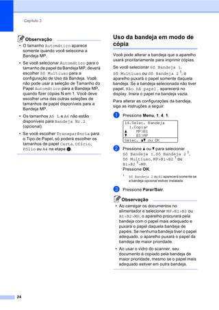 Capítulo 3
24
Observação
• O tamanho Automático aparece
somente quando você seleciona a
Bandeja MP.
• Se você selecionar Automático para o
tamanho de papel da Bandeja MP, deverá
escolher Só Multiuso para a
configuração de Uso da Bandeja. Você
não pode usar a seleção de Tamanho do
Papel Automático para a Bandeja MP,
quando fizer cópias N em 1. Você deve
escolher uma das outras seleções de
tamanhos de papel disponíveis para a
Bandeja MP.
• Os tamanhos A5 L e A6 não estão
disponíveis para Bandeja Nr.2
(opcional).
• Se você escolher Transparência para
o Tipo de Papel, só poderá escolher os
tamanhos de papel Carta, Ofício,
Fólio ou A4 na etapa b.
Uso da bandeja em modo de
cópia 3
Você pode alterar a bandeja que o aparelho
usará prioritariamente para imprimir cópias.
Se você selecionar Só Bandeja 1,
Só Multiuso ou Só Bandeja 2 1
, o
aparelho puxará o papel somente daquela
bandeja. Se a bandeja selecionada não tiver
papel, Não há papel. aparecerá no
display. Insira o papel na bandeja vazia.
Para alterar as configurações da bandeja,
siga as instruções a seguir:
a Pressione Menu, 1, 4, 1.
14.Selec. Bandeja
1.Copiar
a MP>B1
b B1>MP
Selec. ab ou OK
b Pressione a ou b para selecionar
Só Bandeja 1, Só Bandeja 2 1
,
Só Multiuso, MP>B1>B2 1
ou
B1>B2 1
>MP.
Pressione OK.
1
Só Bandeja 2 ou B2 aparecerá somente se
a bandeja opcional estiver instalada.
c Pressione Parar/Sair.
Observação
• Ao carregar os documentos no
alimentador e selecionar MP>B1>B2 ou
B1>B2>MP, o aparelho procurará pela
bandeja com o papel mais adequado e
puxará o papel daquela bandeja de
papéis. Se nenhuma bandeja tiver o papel
adequado, o aparelho puxará o papel da
bandeja de maior prioridade.
• Ao usar o vidro do scanner, seu
documento é copiado pela bandeja de
maior prioridade, mesmo se o papel mais
adequado estiver em outra bandeja.
 