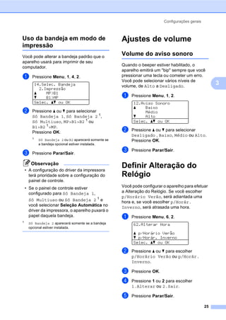 Configurações gerais
25
3
Uso da bandeja em modo de
impressão 3
Você pode alterar a bandeja padrão que o
aparelho usará para imprimir de seu
computador.
a Pressione Menu, 1, 4, 2.
14.Selec. Bandeja
2.Impressão
a MP>B1
b B1>MP
Selec. ab ou OK
b Pressione a ou b para selecionar
Só Bandeja 1, Só Bandeja 2 1
,
Só Multiuso, MP>B1>B2 1
ou
B1>B2 1
>MP.
Pressione OK.
1
Só Bandeja 2 ou B2 aparecerá somente se
a bandeja opcional estiver instalada.
c Pressione Parar/Sair.
Observação
• A configuração do driver da impressora
terá prioridade sobre a configuração do
painel de controle.
• Se o painel de controle estiver
configurado para Só Bandeja 1,
Só Multiuso ou Só Bandeja 2 1
e
você selecionar Seleção Automática no
driver da impressora, o aparelho puxará o
papel daquela bandeja.
1
Só Bandeja 2 aparecerá somente se a bandeja
opcional estiver instalada.
Ajustes de volume 3
Volume do aviso sonoro 3
Quando o beeper estiver habilitado, o
aparelho emitirá um "bip" sempre que você
pressionar uma tecla ou cometer um erro.
Você pode selecionar vários níveis de
volume, de Alto a Desligado.
a Pressione Menu, 1, 2.
12.Aviso Sonoro
a Baixo
Médio
b Alto
Selec. ab ou OK
b Pressione a ou b para selecionar
Desligado , Baixo, Médio ou Alto.
Pressione OK.
c Pressione Parar/Sair.
Definir Alteração do
Relógio 3
Você pode configurar o aparelho para efetuar
a Alteração do Relógio. Se você escolher
p/Horário Verão, será adiantada uma
hora e, se você escolher p/Horár.
Inverno, será atrasada uma hora.
a Pressione Menu, 6, 2.
62.Alterar Hora
a p/Horário Verão
b p/Horár. Inverno
Selec. ab ou OK
b Pressione a ou b para escolher
p/Horário Verão ou p/Horár.
Inverno.
c Pressione OK.
d Pressione 1 ou 2 para escolher
1.Alterar ou 2.Sair.
e Pressione Parar/Sair.
 