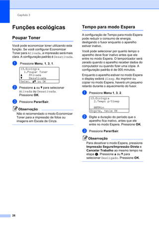 Capítulo 3
26
Funções ecológicas 3
Poupar Toner 3
Você pode economizar toner utilizando esta
função. Se você configurar Economizar
Toner para Ativada, a impressão será mais
clara. A configuração padrão é Desativada.
a Pressione Menu, 1, 3, 1.
13.Ecologia
1.Poupar Toner
a Ativada
b Desativada
Selec. ab ou OK
b Pressione a ou b para selecionar
Ativada ou Desativada.
Pressione OK.
c Pressione Parar/Sair.
Observação
Não é recomendado o modo Economizar
Toner para a impressão de fotos ou
imagens em Escala de Cinza.
Tempo para modo Espera 3
A configuração de Tempo para modo Espera
pode reduzir o consumo de energia,
desligando o fusor enquanto o aparelho
estiver inativo.
Você pode selecionar por quanto tempo o
aparelho deve ficar inativo antes que ele
entre no modo Espera. O temporizador será
zerado quando o aparelho receber dados do
computador ou quando fizer uma cópia. A
configuração padrão é de 005 minutos.
Enquanto o aparelho estiver no modo Espera
o display exibirá Sleep. Ao imprimir ou
copiar no modo Espera, haverá um pequeno
retardo durante o aquecimento do fusor.
a Pressione Menu 1, 3, 2.
13.Ecologia
2.Tempo p/Sleep
005Min
Digite, tecle OK
b Digite a duração do período que o
aparelho fica inativo, antes que ele
entre no modo Espera. Pressione OK.
c Pressione Parar/Sair.
Observação
Para desativar o modo Espera, pressione
Impressão Segure/Impressão Direta e
Cancelar Trabalho ao mesmo tempo na
etapa b. Pressione a ou b para
selecionar Desligado. Pressione OK.
 