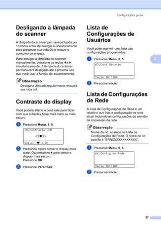Configurações gerais
27
3
Desligando a lâmpada
do scanner 3
A lâmpada do scanner permanece ligada por
16 horas antes de desligar automaticamente
para preservar sua vida útil e reduzir o
consumo de energia.
Para desligar a lâmpada do scanner
manualmente, pressione as teclas d e c
simultaneamente. A lâmpada do scanner
permanecerá desligada até a próxima vez
que você usar a função de escaneamento.
Observação
Desligar a lâmpada regularmente reduzirá
sua vida útil.
Contraste do display 3
Você poderá alterar o contraste para fazer
com que o display fique mais claro ou mais
escuro.
a Pressione Menu, 1, 5.
15.Contraste LCD
-nnonn+
Sel.c/ dc & OK
b Pressione d para tornar o display mais
claro. Ou pressione c para tornar o
display mais escuro.
Pressione OK.
c Pressione Parar/Sair.
Lista de
Configurações de
Usuários 3
Você pode imprimir uma lista das
configurações programadas.
a Pressione Menu, 6, 5.
65.Conf.Usuário
Tecle INICIAR
b Pressione Iniciar.
Lista de Configurações
de Rede 3
A Lista de Configurações de Rede é um
relatório que lista a configuração de rede
atual, incluindo as configurações do servidor
de impressão da rede.
Observação
Nome do nó: aparece na Lista de
Configurações de Rede. O nome do nó
padrão é “BRNXXXXXXXXXXXX”.
a Pressione Menu, 6, 6.
66.Config de Rede
Tecle INICIAR
b Pressione Iniciar.
 