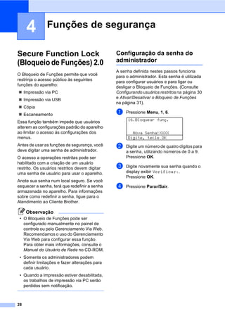 28
4
Secure Function Lock
(Bloqueio de Funções) 2.04
O Bloqueio de Funções permite que você
restrinja o acesso público às seguintes
funções do aparelho:
Impressão via PC
Impressão via USB
Cópia
Escaneamento
Essa função também impede que usuários
alterem as configurações padrão do aparelho
ao limitar o acesso às configurações dos
menus.
Antes de usar as funções de segurança, você
deve digitar uma senha de administrador.
O acesso a operações restritas pode ser
habilitado com a criação de um usuário
restrito. Os usuários restritos devem digitar
uma senha de usuário para usar o aparelho.
Anote sua senha num local seguro. Se você
esquecer a senha, terá que redefinir a senha
armazenada no aparelho. Para informações
sobre como redefinir a senha, ligue para o
Atendimento ao Cliente Brother.
Observação
• O Bloqueio de Funções pode ser
configurado manualmente no painel de
controle ou pelo Gerenciamento Via Web.
Recomendamos o uso do Gerenciamento
Via Web para configurar essa função.
Para obter mais informações, consulte o
Manual do Usuário de Rede no CD-ROM.
• Somente os administradores podem
definir limitações e fazer alterações para
cada usuário.
• Quando a Impressão estiver desabilitada,
os trabalhos de impressão via PC serão
perdidos sem notificação.
Configuração da senha do
administrador 4
A senha definida nestes passos funciona
para o administrador. Esta senha é utilizada
para configurar usuários e para ligar ou
desligar o Bloqueio de Funções. (Consulte
Configurando usuários restritos na página 30
e Ativar/Desativar o Bloqueio de Funções
na página 31).
a Pressione Menu, 1, 6.
16.Bloquear funç.
Nova Senha:XXXX
Digite, tecle OK
b Digite um número de quatro dígitos para
a senha, utilizando números de 0 a 9.
Pressione OK.
c Digite novamente sua senha quando o
display exibir Verificar:.
Pressione OK.
d Pressione Parar/Sair.
Funções de segurança 4
 