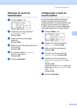 Funções de segurança
29
4
Alteração da senha do
administrador 4
a Pressione Menu, 1, 6.
16.Bloquear funç.
a Bloq OffiOn
Configurar Senha
b Config. ID
Selec. ab ou OK
b Pressione a ou b para selecionar
Configurar Senha.
Pressione OK.
c Digite a senha de quatro dígitos
registrada.
Pressione OK.
d Digite um número de quatro dígitos para
a nova senha.
Pressione OK.
e Se o display mostrar Verificar:,
reinsira a nova senha.
Pressione OK.
f Pressione Parar/Sair.
Configurando o modo de
usuário público 4
O modo de usuário público restringe as
funções que estão disponíveis para os
usuários públicos. Os usuários públicos não
precisam inserir senhas para acessar as
funções disponíveis por essa configuração.
Você pode configurar um usuário Público.
a Pressione Menu, 1, 6.
16.Bloquear funç.
a Bloq OffiOn
Configurar Senha
b Config. ID
Selec. ab ou OK
b Pressione a ou b para selecionar
Config. ID. Pressione OK.
c Digite a senha do administrador.
Pressione OK.
d Pressione a ou b para selecionar
Usuário Comum. Pressione OK.
e Pressione a ou b para selecionar
Habilitar ou Desabilitar para
Cópia.
Pressione OK.
Depois de configurar Cópia, repita esta
etapa para Escanear, Direto USB e
Impr. PC.
Pressione OK.
f Pressione Parar/Sair.
 