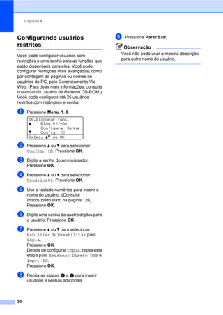 Capítulo 4
30
Configurando usuários
restritos 4
Você pode configurar usuários com
restrições e uma senha para as funções que
estão disponíveis para eles. Você pode
configurar restrições mais avançadas, como
por contagem de páginas ou nomes de
usuários de PC, pelo Gerenciamento Via
Web. (Para obter mais informações, consulte
o Manual do Usuário de Rede no CD-ROM.)
Você pode configurar até 25 usuários
restritos com restrições e senha.
a Pressione Menu, 1, 6.
16.Bloquear funç.
a Bloq OffiOn
Configurar Senha
b Config. ID
Selec. ab ou OK
b Pressione a ou b para selecionar
Config. ID. Pressione OK.
c Digite a senha do administrador.
Pressione OK.
d Pressione a ou b para selecionar
Usuários01. Pressione OK.
e Use o teclado numérico para inserir o
nome do usuário. (Consulte
Introduzindo texto na página 126).
Pressione OK.
f Digite uma senha de quatro dígitos para
o usuário. Pressione OK.
g Pressione a ou b para selecionar
Habilitar ou Desabilitar para
Cópia.
Pressione OK.
Depois de configurar Cópia, repita esta
etapa para Escanear, Direto USB e
Impr. PC.
Pressione OK.
h Repita as etapas d a g para inserir
usuários e senhas adicionais.
i Pressione Parar/Sair.
Observação
Você não pode usar a mesma descrição
para outro nome de usuário.
 
