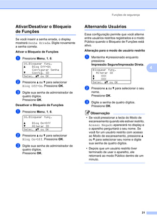 Funções de segurança
31
4
Ativar/Desativar o Bloqueio
de Funções 4
Se você inserir a senha errada, o display
mostrará Senha Errada. Digite novamente
a senha correta.
Ativar o Bloqueio de Funções
a Pressione Menu, 1, 6.
16.Bloquear funç.
a Bloq OffiOn
Configurar Senha
b Config. ID
Selec. ab ou OK
b Pressione a ou b para selecionar
Bloq OffiOn. Pressione OK.
c Digite sua senha de administrador de
quatro dígitos.
Pressione OK.
Desativar o Bloqueio de Funções
a Pressione Menu, 1, 6.
16.Bloquear funç.
a Bloq OniOff
b Alterar ID
Selec. ab ou OK
b Pressione a ou b para selecionar
Bloq OniOff. Pressione OK.
c Digite sua senha de administrador de
quatro dígitos.
Pressione OK.
Alternando Usuários 4
Essa configuração permite que você alterne
entre usuários restritos registrados e o modo
Público quando o Bloqueio de Funções está
ativo.
Alteração para o modo de usuário restrito
a Mantenha d pressionado enquanto
pressiona
Impressão Segure/Impressão Direta.
Bloquear funç.
Alterar ID
a XXX
b XXX
Selec. ab ou OK
b Pressione a ou b para selecionar o seu
nome.
Pressione OK.
c Digite a senha de quatro dígitos.
Pressione OK.
Observação
• Se você pressionar a tecla do Modo de
escaneamento quando ele estiver restrito,
Acesso Negado aparecerá no display e
o aparelho perguntará o seu nome. Se
você for um usuário restrito com acesso
ao Modo de escaneamento, pressione a
ou b para selecionar seu nome e digite
sua senha de quatro dígitos.
• Depois que um usuário restrito tiver
terminado de usar o aparelho, ele
retornará ao modo Público dentro de um
minuto.
 