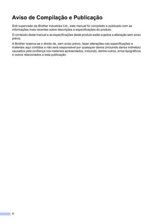 ii
Aviso de Compilação e Publicação
Sob supervisão da Brother Industries Ltd., este manual foi compilado e publicado com as
informações mais recentes sobre descrições e especificações do produto.
O conteúdo deste manual e as especificações deste produto estão sujeitos a alteração sem aviso
prévio.
A Brother reserva-se o direito de, sem aviso prévio, fazer alterações nas especificações e
materiais aqui contidos e não será responsável por quaisquer danos (incluindo danos indiretos)
causados pela confiança nos materiais apresentados, incluindo, dentre outros, erros tipográficos
e outros relacionados a esta publicação.
 