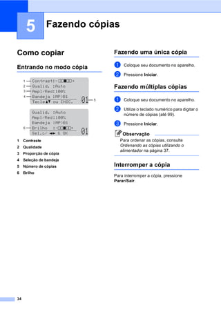 34
5
Como copiar 5
Entrando no modo cópia 5
1 Contraste
2 Qualidade
3 Proporção de cópia
4 Seleção de bandeja
5 Número de cópias
6 Brilho
Fazendo uma única cópia 5
a Coloque seu documento no aparelho.
b Pressione Iniciar.
Fazendo múltiplas cópias 5
a Coloque seu documento no aparelho.
b Utilize o teclado numérico para digitar o
número de cópias (até 99).
c Pressione Iniciar.
Observação
Para ordenar as cópias, consulte
Ordenando as cópias utilizando o
alimentador na página 37.
Interromper a cópia 5
Para interromper a cópia, pressione
Parar/Sair.
Fazendo cópias 5
1
4
3
2
5
6
 