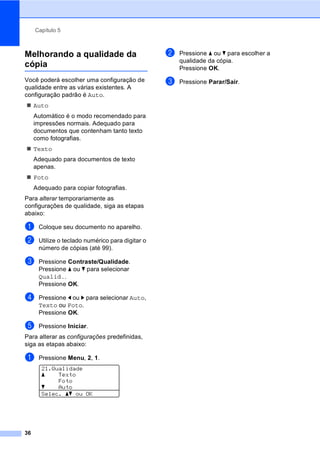 Capítulo 5
36
Melhorando a qualidade da
cópia 5
Você poderá escolher uma configuração de
qualidade entre as várias existentes. A
configuração padrão é Auto.
Auto
Automático é o modo recomendado para
impressões normais. Adequado para
documentos que contenham tanto texto
como fotografias.
Texto
Adequado para documentos de texto
apenas.
Foto
Adequado para copiar fotografias.
Para alterar temporariamente as
configurações de qualidade, siga as etapas
abaixo:
a Coloque seu documento no aparelho.
b Utilize o teclado numérico para digitar o
número de cópias (até 99).
c Pressione Contraste/Qualidade.
Pressione a ou b para selecionar
Qualid..
Pressione OK.
d Pressione d ou c para selecionar Auto,
Texto ou Foto.
Pressione OK.
e Pressione Iniciar.
Para alterar as configurações predefinidas,
siga as etapas abaixo:
a Pressione Menu, 2, 1.
21.Qualidade
a Texto
Foto
b Auto
Selec. ab ou OK
b Pressione a ou b para escolher a
qualidade da cópia.
Pressione OK.
c Pressione Parar/Sair.
 