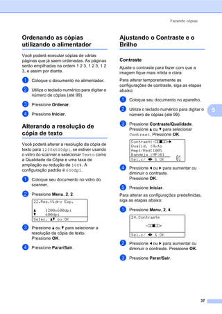 Fazendo cópias
37
5
Ordenando as cópias
utilizando o alimentador 5
Você poderá executar cópias de várias
páginas que já saem ordenadas. As páginas
serão empilhadas na ordem 1 2 3, 1 2 3, 1 2
3, e assim por diante.
a Coloque o documento no alimentador.
b Utilize o teclado numérico para digitar o
número de cópias (até 99).
c Pressione Ordenar.
d Pressione Iniciar.
Alterando a resolução de
cópia de texto 5
Você poderá alterar a resolução da cópia de
texto para 1200x600dpi, se estiver usando
o vidro do scanner e selecionar Texto como
a Qualidade da Cópia e uma taxa de
ampliação ou redução de 100%. A
configuração padrão é 600dpi.
a Coloque seu documento no vidro do
scanner.
b Pressione Menu, 2, 2.
22.Res.Vidro Exp.
a 1200x600dpi
b 600dpi
Selec. ab ou OK
c Pressione a ou b para selecionar a
resolução da cópia de texto.
Pressione OK.
d Pressione Parar/Sair.
Ajustando o Contraste e o
Brilho 5
Contraste 5
Ajuste o contraste para fazer com que a
imagem fique mais nítida e clara.
Para alterar temporariamente as
configurações de contraste, siga as etapas
abaixo:
a Coloque seu documento no aparelho.
b Utilize o teclado numérico para digitar o
número de cópias (até 99).
c Pressione Contraste/Qualidade.
Pressione a ou b para selecionar
Contrast. Pressione OK.
Contrast:-nnonn+c
Qualid. :Auto
Ampl/Red:100%
Bandeja :MP>B1
Sel.c/ dc & OK 01
d Pressione d ou c para aumentar ou
diminuir o contraste.
Pressione OK.
e Pressione Iniciar.
Para alterar as configurações predefinidas,
siga as etapas abaixo:
a Pressione Menu, 2, 4.
24.Contraste
-nnonn+
Sel.c/ dc & OK
b Pressione d ou c para aumentar ou
diminuir o contraste. Pressione OK.
c Pressione Parar/Sair.
 