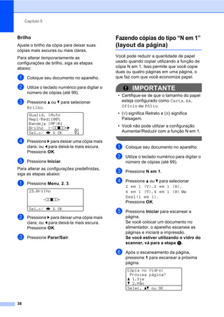 Capítulo 5
38
Brilho 5
Ajuste o brilho da cópia para deixar suas
cópias mais escuras ou mais claras.
Para alterar temporariamente as
configurações de brilho, siga as etapas
abaixo:
a Coloque seu documento no aparelho.
b Utilize o teclado numérico para digitar o
número de cópias (até 99).
c Pressione a ou b para selecionar
Brilho.
Qualid. :Auto
Ampl/Red:100%
Bandeja :MP>B1
Brilho :-nnonn+c
Sel.c/ dc & OK 01
d Pressione c para deixar uma cópia mais
clara; ou d para deixá-la mais escura.
Pressione OK.
e Pressione Iniciar.
Para alterar as configurações predefinidas,
siga as etapas abaixo:
a Pressione Menu, 2, 3.
23.Brilho
-nnonn+
Sel.c/ dc & OK
b Pressione c para deixar uma cópia mais
clara; ou d para deixá-la mais escura.
Pressione OK.
c Pressione Parar/Sair.
Fazendo cópias do tipo “N em 1”
(layout da página) 5
Você pode reduzir a quantidade de papel
usado quando copiar utilizando a função de
cópia N em 1. Isso permite que você copie
duas ou quatro páginas em uma página, o
que faz com que você economize papel.
IMPORTANTE
• Certifique-se de que o tamanho do papel
esteja configurado como Carta, A4,
Ofício ou Fólio.
• (V) significa Retrato e (H) significa
Paisagem.
• Você não pode utilizar a configuração
Aumentar/Reduzir com a função N em 1.
a Coloque seu documento no aparelho.
b Utilize o teclado numérico para digitar o
número de cópias (até 99).
c Pressione N em 1.
d Pressione a ou b para selecionar
2 em 1 (V), 2 em 1 (H),
4 em 1 (V), 4 em 1 (H) ou
Desl(1 em 1).
Pressione OK.
e Pressione Iniciar para escanear a
página.
Se você colocar um documento no
alimentador, o aparelho escaneia as
páginas e iniciará a impressão.
Se você estiver utilizando o vidro do
scanner, vá para a etapa f.
f Após o escaneamento da página,
pressione 1 para escanear a próxima
página.
Cópia no Vidro:
Próxima página?
a 1.Sim
b 2.Não
Selec. ab ou OK
 
