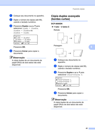 Fazendo cópias
41
5
a Coloque seu documento no aparelho.
b Digite o número de cópias (até 99),
usando o teclado numérico.
c Pressione Duplex e a ou b para
selecionar 1Lado i 2Lados,
2Lados i 2Lados ou
2Lados i 1Lado.
Duplex
a1Lado i 2Lados
2Lados i 2Lados
b2Lados i 1Lado
Selec. ab ou OK
Pressione OK.
d Pressione Iniciar para copiar o
documento.
Observação
A cópia duplex de um documento de
papel Ofício de dois lados não está
disponível.
Cópia duplex avançada
(bordas curtas) 5
DCP-8080DN
1 lado i 2 lados C
Retrato
Paisagem
a Coloque seu documento no
aparelho.
b Digite o número de cópias (até 99),
usando o teclado numérico.
c Pressione Duplex e a ou b para
selecionar 1facei2faces C.
Duplex
a1facei2faces L
1facei2faces C
bDesativado
Selec. ab ou OK
Pressione OK.
d Pressione Iniciar para copiar o
documento.
Observação
A cópia duplex de um documento de
papel Ofício de dois lados não está
disponível.
1
2
11
2
11
2
1
2
 
