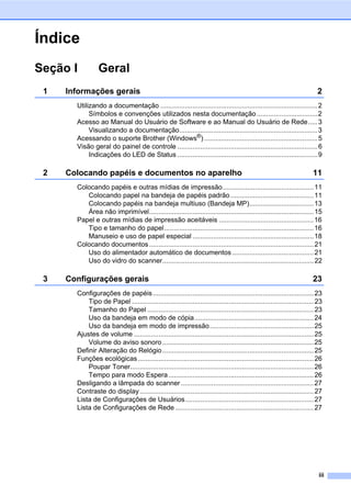 iii
Índice
Seção I Geral
1 Informações gerais 2
Utilizando a documentação ...................................................................................2
Símbolos e convenções utilizados nesta documentação................................2
Acesso ao Manual do Usuário de Software e ao Manual do Usuário de Rede.....3
Visualizando a documentação.........................................................................3
Acessando o suporte Brother (Windows®
)............................................................5
Visão geral do painel de controle ..........................................................................6
Indicações do LED de Status ..........................................................................9
2 Colocando papéis e documentos no aparelho 11
Colocando papéis e outras mídias de impressão................................................11
Colocando papel na bandeja de papéis padrão............................................11
Colocando papéis na bandeja multiuso (Bandeja MP)..................................13
Área não imprimível.......................................................................................15
Papel e outras mídias de impressão aceitáveis ..................................................16
Tipo e tamanho do papel...............................................................................16
Manuseio e uso de papel especial ................................................................18
Colocando documentos.......................................................................................21
Uso do alimentador automático de documentos ...........................................21
Uso do vidro do scanner................................................................................22
3 Configurações gerais 23
Configurações de papéis.....................................................................................23
Tipo de Papel ................................................................................................23
Tamanho do Papel ........................................................................................23
Uso da bandeja em modo de cópia...............................................................24
Uso da bandeja em modo de impressão.......................................................25
Ajustes de volume ...............................................................................................25
Volume do aviso sonoro................................................................................25
Definir Alteração do Relógio................................................................................25
Funções ecológicas.............................................................................................26
Poupar Toner.................................................................................................26
Tempo para modo Espera.............................................................................26
Desligando a lâmpada do scanner ......................................................................27
Contraste do display............................................................................................27
Lista de Configurações de Usuários....................................................................27
Lista de Configurações de Rede .........................................................................27
 