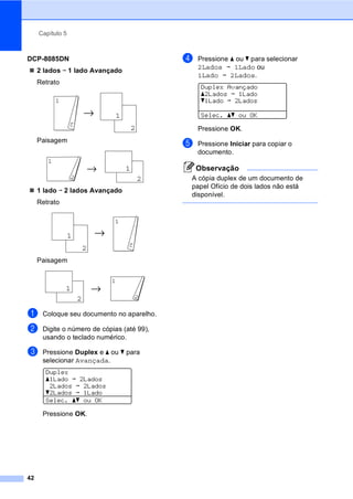 Capítulo 5
42
DCP-8085DN
2 lados i 1 lado Avançado
Retrato
Paisagem
1 lado i 2 lados Avançado
Retrato
Paisagem
a Coloque seu documento no aparelho.
b Digite o número de cópias (até 99),
usando o teclado numérico.
c Pressione Duplex e a ou b para
selecionar Avançada.
Duplex
a1Lado i 2Lados
2Lados i 2Lados
b2Lados i 1Lado
Selec. ab ou OK
Pressione OK.
d Pressione a ou b para selecionar
2Lados i 1Lado ou
1Lado i 2Lados.
Duplex Avançado
a2Lados i 1Lado
b1Lado i 2Lados
Selec. ab ou OK
Pressione OK.
e Pressione Iniciar para copiar o
documento.
Observação
A cópia duplex de um documento de
papel Ofício de dois lados não está
disponível.
1
2
11
2
11
2
1
2
1
2
11
2
11
2
1
2
 