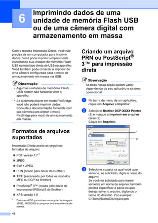 46
6
Com o recurso Impressão Direta, você não
precisa de um computador para imprimir
dados. Você pode imprimir simplesmente
conectando sua unidade de memória Flash
USB na interface direta de USB no aparelho.
Você também pode conectar e imprimir de
uma câmera configurada para o modo de
armazenamento em massa via USB.
Observação
• Algumas unidades de memórias Flash
USB podem não funcionar com o
aparelho.
• Se a câmera estiver em modo PictBridge,
você não poderá imprimir dados.
Consulte a documentação fornecida com
sua câmera para alterar o modo
PictBridge para modo de armazenamento
em massa.
Formatos de arquivos
suportados 6
Impressão Direta aceita os seguintes
formatos de arquivo:
PDF versão 1.7 1
JPEG
Exif + JPEG
PRN (criado pelo driver da Brother)
TIFF (escaneado por todos os modelos
MFC ou DCP da Brother)
PostScript® 3™ (criado pelo driver de
impressora BRScript3 da Brother)
XPS versão 1.0
1
Dados em PDF que incluem um arquivo de imagens
JBIG2, JPEG2000 ou arquivos de transparência são
aceitos.
Criando um arquivo
PRN ou PostScript®
3™ para impressão
direta 6
Observação
As telas nessa seção podem variar,
dependendo de seu aplicativo e sistema
operacional.
a Na barra de menu de um aplicativo,
clique em Arquivo e Imprimir.
b Selecione Brother DCP-XXXX Printer
(1) e marque a Imprimir em arquivo
caixa (2).
Clique em Imprimir.
c Selecione a pasta na qual você quer
salvar e, se solicitado, digite o nome do
arquivo.
Se você for solicitado para inserir
somente um nome de arquivo, também
poderá especificar a pasta na qual
deseja salvar o arquivo, digitando o
nome do diretório. Por exemplo:
C:TempNomeDoArquivo.prn
Imprimindo dados de uma
unidade de memória Flash USB
ou de uma câmera digital com
armazenamento em massa 6
2
1
 