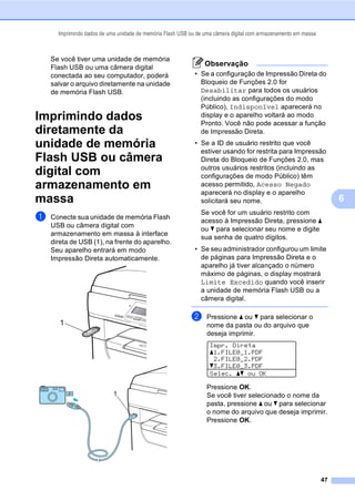 Imprimindo dados de uma unidade de memória Flash USB ou de uma câmera digital com armazenamento em massa
47
6
Se você tiver uma unidade de memória
Flash USB ou uma câmera digital
conectada ao seu computador, poderá
salvar o arquivo diretamente na unidade
de memória Flash USB.
Imprimindo dados
diretamente da
unidade de memória
Flash USB ou câmera
digital com
armazenamento em
massa 6
a Conecte sua unidade de memória Flash
USB ou câmera digital com
armazenamento em massa à interface
direta de USB (1), na frente do aparelho.
Seu aparelho entrará em modo
Impressão Direta automaticamente.
Observação
• Se a configuração de Impressão Direta do
Bloqueio de Funções 2.0 for
Desabilitar para todos os usuários
(incluindo as configurações do modo
Público), Indisponível aparecerá no
display e o aparelho voltará ao modo
Pronto. Você não pode acessar a função
de Impressão Direta.
• Se a ID de usuário restrito que você
estiver usando for restrita para Impressão
Direta do Bloqueio de Funções 2.0, mas
outros usuários restritos (incluindo as
configurações de modo Público) têm
acesso permitido, Acesso Negado
aparecerá no display e o aparelho
solicitará seu nome.
Se você for um usuário restrito com
acesso à Impressão Direta, pressione a
ou b para selecionar seu nome e digite
sua senha de quatro dígitos.
• Se seu administrador configurou um limite
de páginas para Impressão Direta e o
aparelho já tiver alcançado o número
máximo de páginas, o display mostrará
Limite Excedido quando você inserir
a unidade de memória Flash USB ou a
câmera digital.
b Pressione a ou b para selecionar o
nome da pasta ou do arquivo que
deseja imprimir.
Impr. Direta
a1.FILE0_1.PDF
2.FILE0_2.PDF
b3.FILE0_3.PDF
Selec. ab ou OK
Pressione OK.
Se você tiver selecionado o nome da
pasta, pressione a ou b para selecionar
o nome do arquivo que deseja imprimir.
Pressione OK.
1
1
 