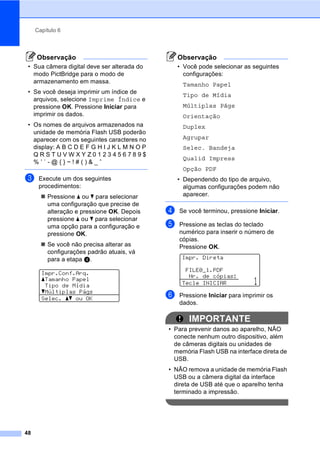 Capítulo 6
48
Observação
• Sua câmera digital deve ser alterada do
modo PictBridge para o modo de
armazenamento em massa.
• Se você deseja imprimir um índice de
arquivos, selecione Imprime Índice e
pressione OK. Pressione Iniciar para
imprimir os dados.
• Os nomes de arquivos armazenados na
unidade de memória Flash USB poderão
aparecer com os seguintes caracteres no
display: A B C D E F G H I J K L M N O P
Q R S T U V W X Y Z 0 1 2 3 4 5 6 7 8 9 $
% ’ ` - @ { } ~ ! # ( ) & _ ˆ
c Execute um dos seguintes
procedimentos:
Pressione a ou b para selecionar
uma configuração que precise de
alteração e pressione OK. Depois
pressione a ou b para selecionar
uma opção para a configuração e
pressione OK.
Se você não precisa alterar as
configurações padrão atuais, vá
para a etapa d.
Impr.Conf.Arq.
aTamanho Papel
Tipo de Mídia
bMúltiplas Págs
Selec. ab ou OK
Observação
• Você pode selecionar as seguintes
configurações:
Tamanho Papel
Tipo de Mídia
Múltiplas Págs
Orientação
Duplex
Agrupar
Selec. Bandeja
Qualid Impress
Opção PDF
• Dependendo do tipo de arquivo,
algumas configurações podem não
aparecer.
d Se você terminou, pressione Iniciar.
e Pressione as teclas do teclado
numérico para inserir o número de
cópias.
Pressione OK.
Impr. Direta
FILE0_1.PDF
Nr. de cópias:
Tecle INICIAR 1
f Pressione Iniciar para imprimir os
dados.
IMPORTANTE
• Para prevenir danos ao aparelho, NÃO
conecte nenhum outro dispositivo, além
de câmeras digitais ou unidades de
memória Flash USB na interface direta de
USB.
• NÃO remova a unidade de memória Flash
USB ou a câmera digital da interface
direta de USB até que o aparelho tenha
terminado a impressão.
 